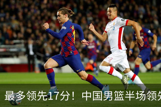 最多领先17分！中国男篮半场领先喀麦隆6分 贺希宁11+4+4