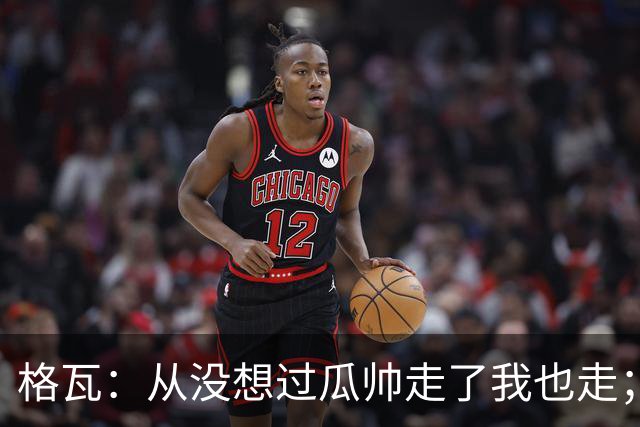 格瓦：从没想过瓜帅走了我也走；之前就能感觉到他想离开