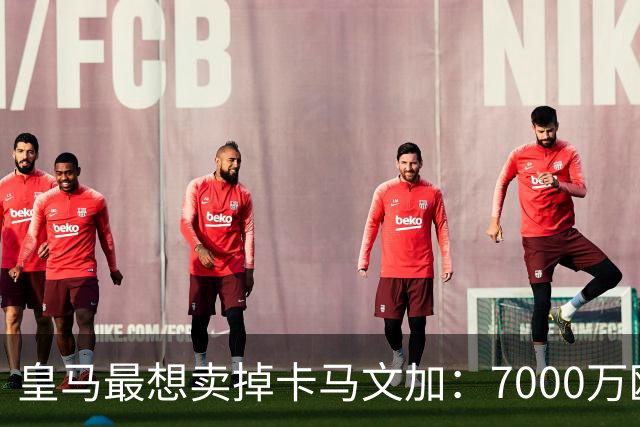 皇马最想卖掉卡马文加：7000万欧就能放人，球员本人却坚决不走