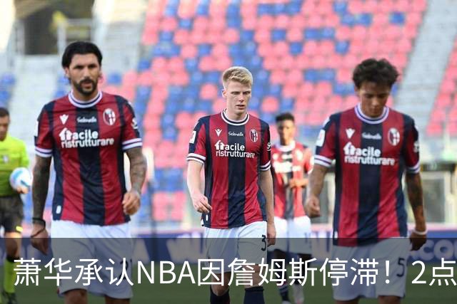 萧华承认NBA因詹姆斯停滞！2点证明大概率去热火，骑士早已出局？