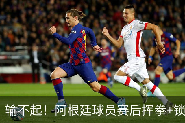 输不起！阿根廷球员赛后挥拳+锁喉推人被罚下 英格兰名宿：耻辱